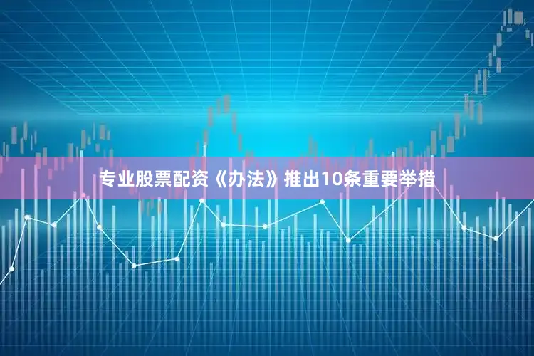 专业股票配资《办法》推出10条重要举措
