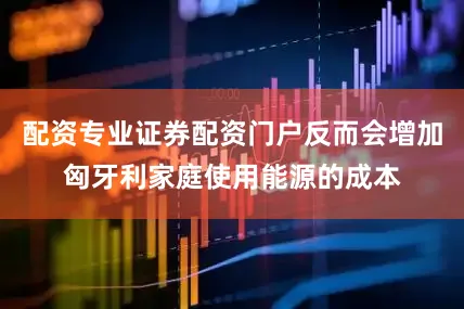 配资专业证券配资门户反而会增加匈牙利家庭使用能源的成本