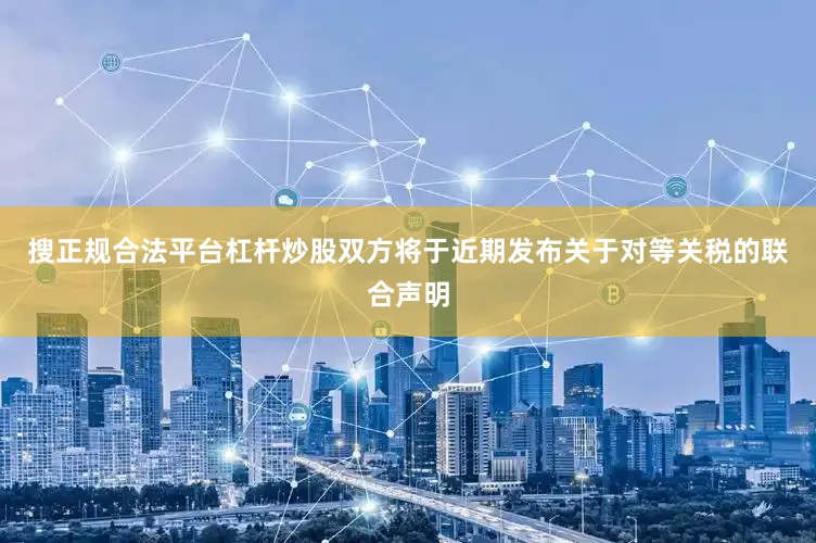 搜正规合法平台杠杆炒股双方将于近期发布关于对等关税的联合声明