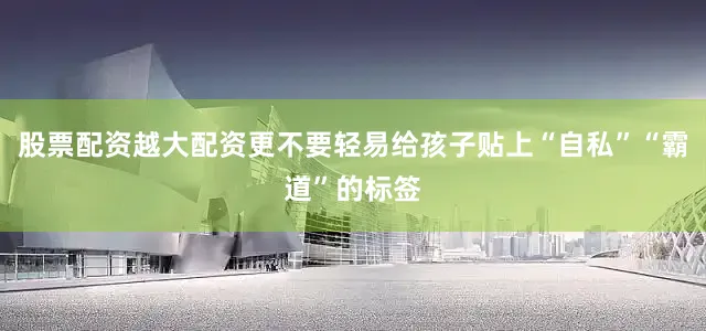 股票配资越大配资更不要轻易给孩子贴上“自私”“霸道”的标签