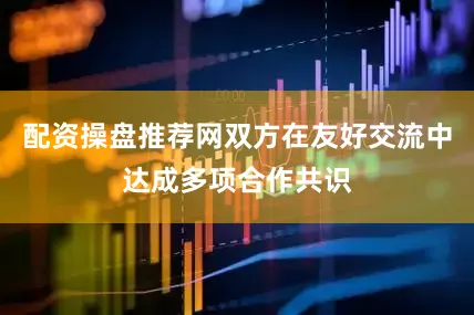 配资操盘推荐网双方在友好交流中达成多项合作共识