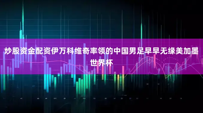 炒股资金配资伊万科维奇率领的中国男足早早无缘美加墨世界杯