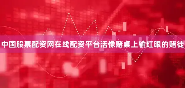 中国股票配资网在线配资平台活像赌桌上输红眼的赌徒