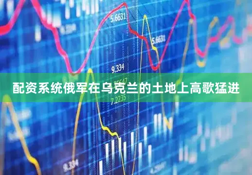 配资系统俄军在乌克兰的土地上高歌猛进
