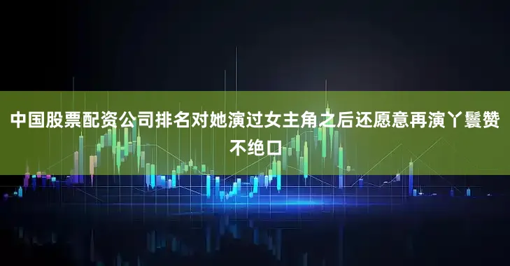 中国股票配资公司排名对她演过女主角之后还愿意再演丫鬟赞不绝口