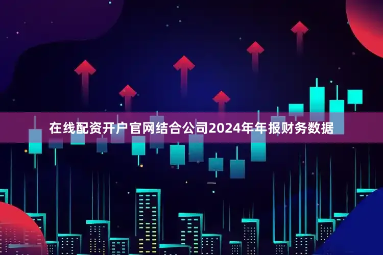 在线配资开户官网结合公司2024年年报财务数据