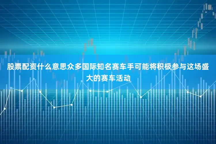 股票配资什么意思众多国际知名赛车手可能将积极参与这场盛大的赛车活动